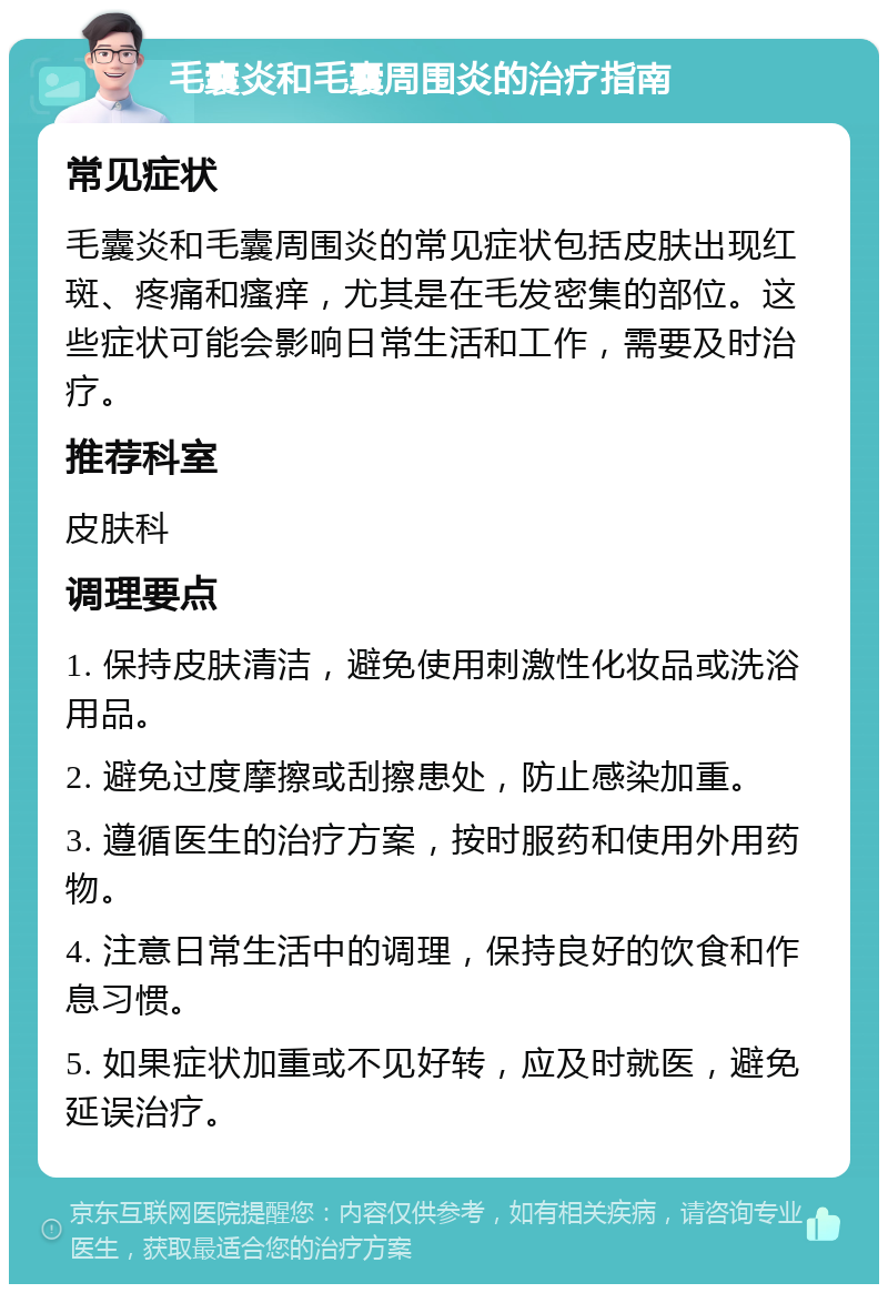 毛囊炎和毛囊周围炎的治疗指南 常见症状 毛囊炎和毛囊周围炎的常见症状包括皮肤出现红斑、疼痛和瘙痒，尤其是在毛发密集的部位。这些症状可能会影响日常生活和工作，需要及时治疗。 推荐科室 皮肤科 调理要点 1. 保持皮肤清洁，避免使用刺激性化妆品或洗浴用品。 2. 避免过度摩擦或刮擦患处，防止感染加重。 3. 遵循医生的治疗方案，按时服药和使用外用药物。 4. 注意日常生活中的调理，保持良好的饮食和作息习惯。 5. 如果症状加重或不见好转，应及时就医，避免延误治疗。