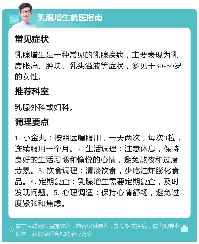 乳腺增生就医指南 常见症状 乳腺增生是一种常见的乳腺疾病，主要表现为乳房胀痛、肿块、乳头溢液等症状，多见于30-50岁的女性。 推荐科室 乳腺外科或妇科。 调理要点 1. 小金丸：按照医嘱服用，一天两次，每次3粒，连续服用一个月。2. 生活调理：注意休息，保持良好的生活习惯和愉悦的心情，避免熬夜和过度劳累。3. 饮食调理：清淡饮食，少吃油炸膨化食品。4. 定期复查：乳腺增生需要定期复查，及时发现问题。5. 心理调适：保持心情舒畅，避免过度紧张和焦虑。