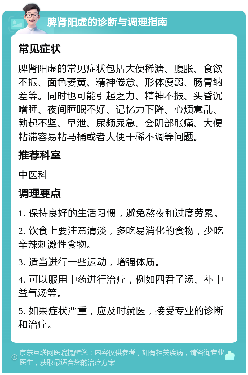 脾肾阳虚的诊断与调理指南 常见症状 脾肾阳虚的常见症状包括大便稀溏、腹胀、食欲不振、面色萎黄、精神倦怠、形体瘦弱、肠胃纳差等。同时也可能引起乏力、精神不振、头昏沉嗜睡、夜间睡眠不好、记忆力下降、心烦意乱、勃起不坚、早泄、尿频尿急、会阴部胀痛、大便粘滞容易粘马桶或者大便干稀不调等问题。 推荐科室 中医科 调理要点 1. 保持良好的生活习惯，避免熬夜和过度劳累。 2. 饮食上要注意清淡，多吃易消化的食物，少吃辛辣刺激性食物。 3. 适当进行一些运动，增强体质。 4. 可以服用中药进行治疗，例如四君子汤、补中益气汤等。 5. 如果症状严重，应及时就医，接受专业的诊断和治疗。