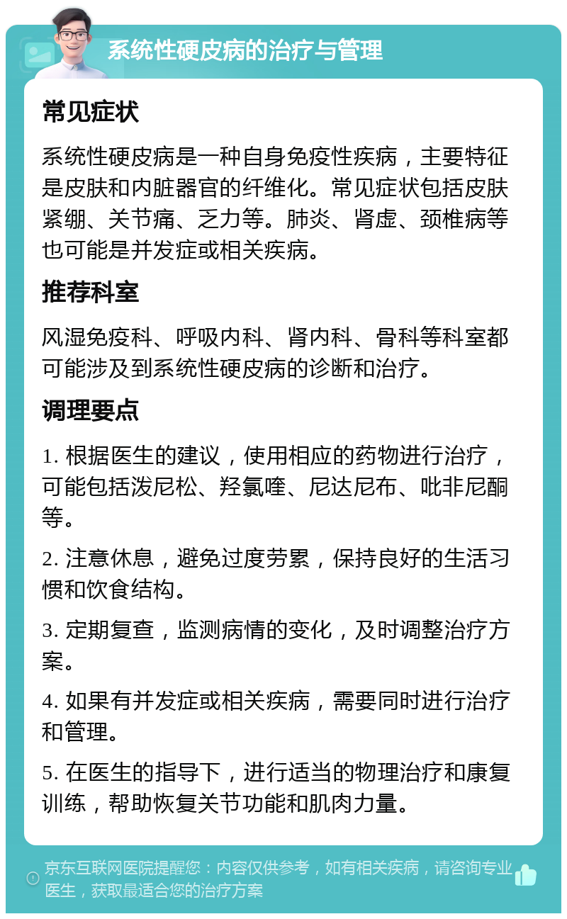 系统性硬皮病的治疗与管理 常见症状 系统性硬皮病是一种自身免疫性疾病，主要特征是皮肤和内脏器官的纤维化。常见症状包括皮肤紧绷、关节痛、乏力等。肺炎、肾虚、颈椎病等也可能是并发症或相关疾病。 推荐科室 风湿免疫科、呼吸内科、肾内科、骨科等科室都可能涉及到系统性硬皮病的诊断和治疗。 调理要点 1. 根据医生的建议，使用相应的药物进行治疗，可能包括泼尼松、羟氯喹、尼达尼布、吡非尼酮等。 2. 注意休息，避免过度劳累，保持良好的生活习惯和饮食结构。 3. 定期复查，监测病情的变化，及时调整治疗方案。 4. 如果有并发症或相关疾病，需要同时进行治疗和管理。 5. 在医生的指导下，进行适当的物理治疗和康复训练，帮助恢复关节功能和肌肉力量。