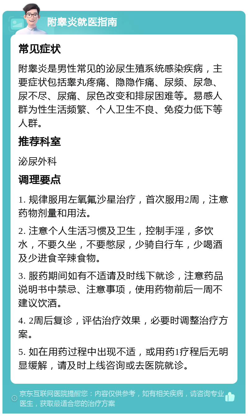 附睾炎就医指南 常见症状 附睾炎是男性常见的泌尿生殖系统感染疾病，主要症状包括睾丸疼痛、隐隐作痛、尿频、尿急、尿不尽、尿痛、尿色改变和排尿困难等。易感人群为性生活频繁、个人卫生不良、免疫力低下等人群。 推荐科室 泌尿外科 调理要点 1. 规律服用左氧氟沙星治疗，首次服用2周，注意药物剂量和用法。 2. 注意个人生活习惯及卫生，控制手淫，多饮水，不要久坐，不要憋尿，少骑自行车，少喝酒及少进食辛辣食物。 3. 服药期间如有不适请及时线下就诊，注意药品说明书中禁忌、注意事项，使用药物前后一周不建议饮酒。 4. 2周后复诊，评估治疗效果，必要时调整治疗方案。 5. 如在用药过程中出现不适，或用药1疗程后无明显缓解，请及时上线咨询或去医院就诊。