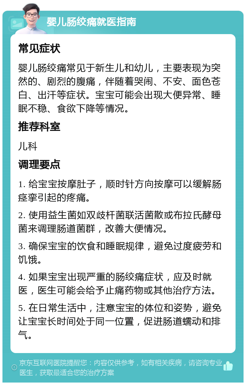 婴儿肠绞痛就医指南 常见症状 婴儿肠绞痛常见于新生儿和幼儿，主要表现为突然的、剧烈的腹痛，伴随着哭闹、不安、面色苍白、出汗等症状。宝宝可能会出现大便异常、睡眠不稳、食欲下降等情况。 推荐科室 儿科 调理要点 1. 给宝宝按摩肚子，顺时针方向按摩可以缓解肠痉挛引起的疼痛。 2. 使用益生菌如双歧杆菌联活菌散或布拉氏酵母菌来调理肠道菌群，改善大便情况。 3. 确保宝宝的饮食和睡眠规律，避免过度疲劳和饥饿。 4. 如果宝宝出现严重的肠绞痛症状，应及时就医，医生可能会给予止痛药物或其他治疗方法。 5. 在日常生活中，注意宝宝的体位和姿势，避免让宝宝长时间处于同一位置，促进肠道蠕动和排气。