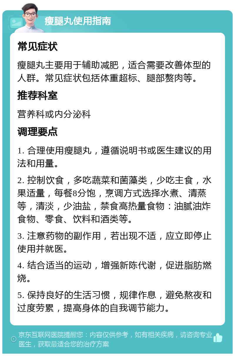 瘦腿丸使用指南 常见症状 瘦腿丸主要用于辅助减肥，适合需要改善体型的人群。常见症状包括体重超标、腿部赘肉等。 推荐科室 营养科或内分泌科 调理要点 1. 合理使用瘦腿丸，遵循说明书或医生建议的用法和用量。 2. 控制饮食，多吃蔬菜和菌藻类，少吃主食，水果适量，每餐8分饱，烹调方式选择水煮、清蒸等，清淡，少油盐，禁食高热量食物：油腻油炸食物、零食、饮料和酒类等。 3. 注意药物的副作用，若出现不适，应立即停止使用并就医。 4. 结合适当的运动，增强新陈代谢，促进脂肪燃烧。 5. 保持良好的生活习惯，规律作息，避免熬夜和过度劳累，提高身体的自我调节能力。