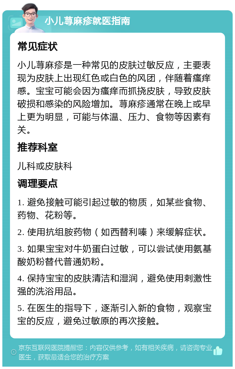 小儿荨麻疹就医指南 常见症状 小儿荨麻疹是一种常见的皮肤过敏反应，主要表现为皮肤上出现红色或白色的风团，伴随着瘙痒感。宝宝可能会因为瘙痒而抓挠皮肤，导致皮肤破损和感染的风险增加。荨麻疹通常在晚上或早上更为明显，可能与体温、压力、食物等因素有关。 推荐科室 儿科或皮肤科 调理要点 1. 避免接触可能引起过敏的物质，如某些食物、药物、花粉等。 2. 使用抗组胺药物（如西替利嗪）来缓解症状。 3. 如果宝宝对牛奶蛋白过敏，可以尝试使用氨基酸奶粉替代普通奶粉。 4. 保持宝宝的皮肤清洁和湿润，避免使用刺激性强的洗浴用品。 5. 在医生的指导下，逐渐引入新的食物，观察宝宝的反应，避免过敏原的再次接触。