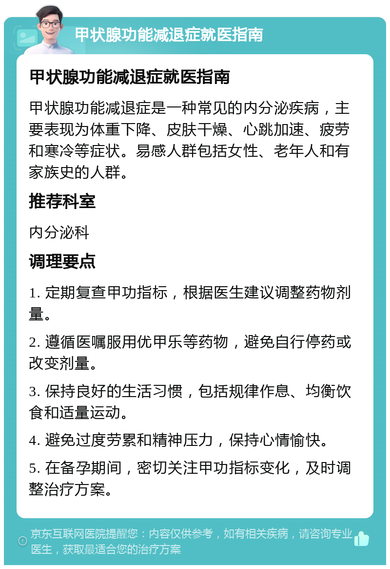 甲状腺功能减退症就医指南 甲状腺功能减退症就医指南 甲状腺功能减退症是一种常见的内分泌疾病，主要表现为体重下降、皮肤干燥、心跳加速、疲劳和寒冷等症状。易感人群包括女性、老年人和有家族史的人群。 推荐科室 内分泌科 调理要点 1. 定期复查甲功指标，根据医生建议调整药物剂量。 2. 遵循医嘱服用优甲乐等药物，避免自行停药或改变剂量。 3. 保持良好的生活习惯，包括规律作息、均衡饮食和适量运动。 4. 避免过度劳累和精神压力，保持心情愉快。 5. 在备孕期间，密切关注甲功指标变化，及时调整治疗方案。