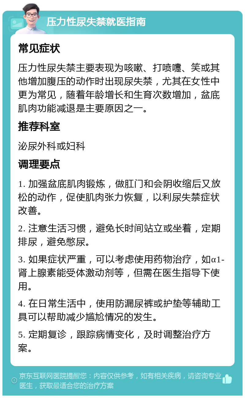 压力性尿失禁就医指南 常见症状 压力性尿失禁主要表现为咳嗽、打喷嚏、笑或其他增加腹压的动作时出现尿失禁，尤其在女性中更为常见，随着年龄增长和生育次数增加，盆底肌肉功能减退是主要原因之一。 推荐科室 泌尿外科或妇科 调理要点 1. 加强盆底肌肉锻炼，做肛门和会阴收缩后又放松的动作，促使肌肉张力恢复，以利尿失禁症状改善。 2. 注意生活习惯，避免长时间站立或坐着，定期排尿，避免憋尿。 3. 如果症状严重，可以考虑使用药物治疗，如α1-肾上腺素能受体激动剂等，但需在医生指导下使用。 4. 在日常生活中，使用防漏尿裤或护垫等辅助工具可以帮助减少尴尬情况的发生。 5. 定期复诊，跟踪病情变化，及时调整治疗方案。