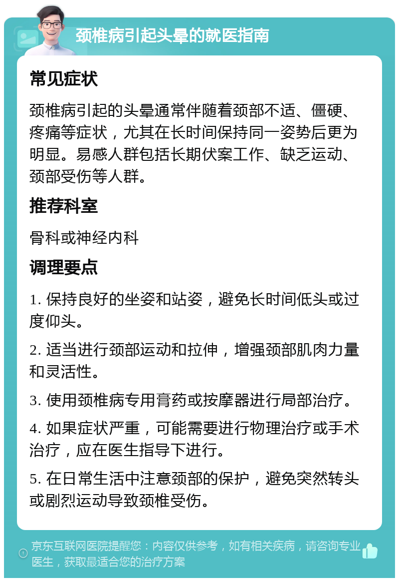 颈椎病引起头晕的就医指南 常见症状 颈椎病引起的头晕通常伴随着颈部不适、僵硬、疼痛等症状，尤其在长时间保持同一姿势后更为明显。易感人群包括长期伏案工作、缺乏运动、颈部受伤等人群。 推荐科室 骨科或神经内科 调理要点 1. 保持良好的坐姿和站姿，避免长时间低头或过度仰头。 2. 适当进行颈部运动和拉伸，增强颈部肌肉力量和灵活性。 3. 使用颈椎病专用膏药或按摩器进行局部治疗。 4. 如果症状严重，可能需要进行物理治疗或手术治疗，应在医生指导下进行。 5. 在日常生活中注意颈部的保护，避免突然转头或剧烈运动导致颈椎受伤。