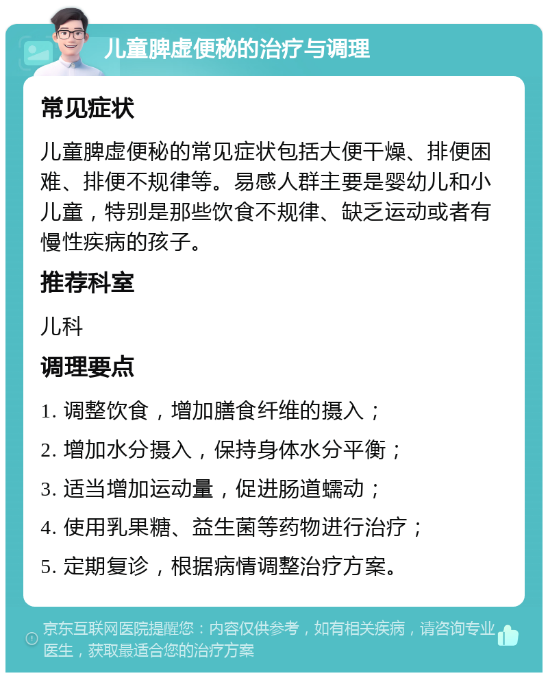 儿童脾虚便秘的治疗与调理 常见症状 儿童脾虚便秘的常见症状包括大便干燥、排便困难、排便不规律等。易感人群主要是婴幼儿和小儿童，特别是那些饮食不规律、缺乏运动或者有慢性疾病的孩子。 推荐科室 儿科 调理要点 1. 调整饮食，增加膳食纤维的摄入； 2. 增加水分摄入，保持身体水分平衡； 3. 适当增加运动量，促进肠道蠕动； 4. 使用乳果糖、益生菌等药物进行治疗； 5. 定期复诊，根据病情调整治疗方案。