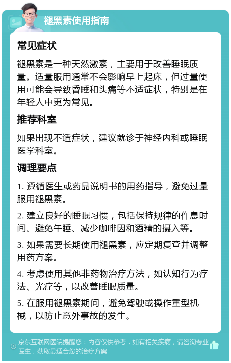 褪黑素使用指南 常见症状 褪黑素是一种天然激素，主要用于改善睡眠质量。适量服用通常不会影响早上起床，但过量使用可能会导致昏睡和头痛等不适症状，特别是在年轻人中更为常见。 推荐科室 如果出现不适症状，建议就诊于神经内科或睡眠医学科室。 调理要点 1. 遵循医生或药品说明书的用药指导，避免过量服用褪黑素。 2. 建立良好的睡眠习惯，包括保持规律的作息时间、避免午睡、减少咖啡因和酒精的摄入等。 3. 如果需要长期使用褪黑素，应定期复查并调整用药方案。 4. 考虑使用其他非药物治疗方法，如认知行为疗法、光疗等，以改善睡眠质量。 5. 在服用褪黑素期间，避免驾驶或操作重型机械，以防止意外事故的发生。