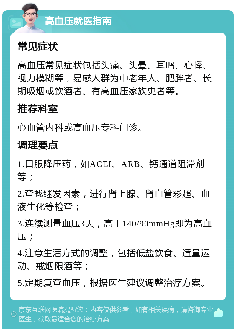 高血压就医指南 常见症状 高血压常见症状包括头痛、头晕、耳鸣、心悸、视力模糊等，易感人群为中老年人、肥胖者、长期吸烟或饮酒者、有高血压家族史者等。 推荐科室 心血管内科或高血压专科门诊。 调理要点 1.口服降压药，如ACEI、ARB、钙通道阻滞剂等； 2.查找继发因素，进行肾上腺、肾血管彩超、血液生化等检查； 3.连续测量血压3天，高于140/90mmHg即为高血压； 4.注意生活方式的调整，包括低盐饮食、适量运动、戒烟限酒等； 5.定期复查血压，根据医生建议调整治疗方案。