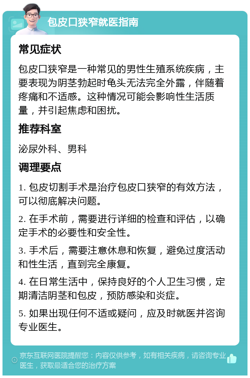 包皮口狭窄就医指南 常见症状 包皮口狭窄是一种常见的男性生殖系统疾病，主要表现为阴茎勃起时龟头无法完全外露，伴随着疼痛和不适感。这种情况可能会影响性生活质量，并引起焦虑和困扰。 推荐科室 泌尿外科、男科 调理要点 1. 包皮切割手术是治疗包皮口狭窄的有效方法，可以彻底解决问题。 2. 在手术前，需要进行详细的检查和评估，以确定手术的必要性和安全性。 3. 手术后，需要注意休息和恢复，避免过度活动和性生活，直到完全康复。 4. 在日常生活中，保持良好的个人卫生习惯，定期清洁阴茎和包皮，预防感染和炎症。 5. 如果出现任何不适或疑问，应及时就医并咨询专业医生。