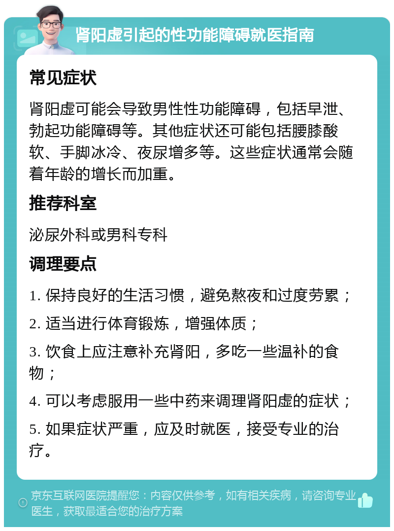 肾阳虚引起的性功能障碍就医指南 常见症状 肾阳虚可能会导致男性性功能障碍，包括早泄、勃起功能障碍等。其他症状还可能包括腰膝酸软、手脚冰冷、夜尿增多等。这些症状通常会随着年龄的增长而加重。 推荐科室 泌尿外科或男科专科 调理要点 1. 保持良好的生活习惯，避免熬夜和过度劳累； 2. 适当进行体育锻炼，增强体质； 3. 饮食上应注意补充肾阳，多吃一些温补的食物； 4. 可以考虑服用一些中药来调理肾阳虚的症状； 5. 如果症状严重，应及时就医，接受专业的治疗。