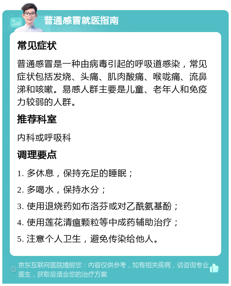 普通感冒就医指南 常见症状 普通感冒是一种由病毒引起的呼吸道感染，常见症状包括发烧、头痛、肌肉酸痛、喉咙痛、流鼻涕和咳嗽。易感人群主要是儿童、老年人和免疫力较弱的人群。 推荐科室 内科或呼吸科 调理要点 1. 多休息，保持充足的睡眠； 2. 多喝水，保持水分； 3. 使用退烧药如布洛芬或对乙酰氨基酚； 4. 使用莲花清瘟颗粒等中成药辅助治疗； 5. 注意个人卫生，避免传染给他人。