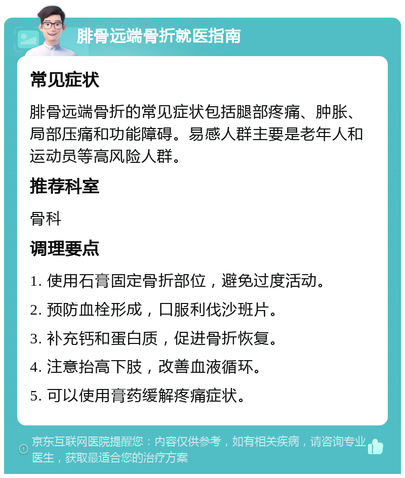 腓骨远端骨折就医指南 常见症状 腓骨远端骨折的常见症状包括腿部疼痛、肿胀、局部压痛和功能障碍。易感人群主要是老年人和运动员等高风险人群。 推荐科室 骨科 调理要点 1. 使用石膏固定骨折部位，避免过度活动。 2. 预防血栓形成，口服利伐沙班片。 3. 补充钙和蛋白质，促进骨折恢复。 4. 注意抬高下肢，改善血液循环。 5. 可以使用膏药缓解疼痛症状。