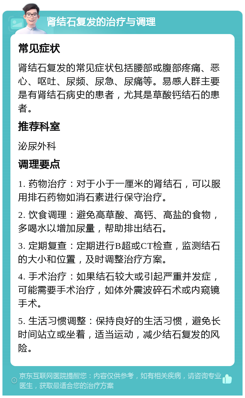 肾结石复发的治疗与调理 常见症状 肾结石复发的常见症状包括腰部或腹部疼痛、恶心、呕吐、尿频、尿急、尿痛等。易感人群主要是有肾结石病史的患者，尤其是草酸钙结石的患者。 推荐科室 泌尿外科 调理要点 1. 药物治疗：对于小于一厘米的肾结石，可以服用排石药物如消石素进行保守治疗。 2. 饮食调理：避免高草酸、高钙、高盐的食物，多喝水以增加尿量，帮助排出结石。 3. 定期复查：定期进行B超或CT检查，监测结石的大小和位置，及时调整治疗方案。 4. 手术治疗：如果结石较大或引起严重并发症，可能需要手术治疗，如体外震波碎石术或内窥镜手术。 5. 生活习惯调整：保持良好的生活习惯，避免长时间站立或坐着，适当运动，减少结石复发的风险。