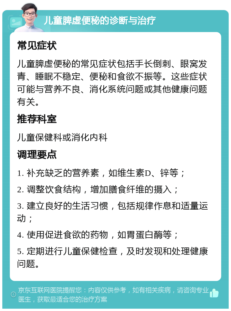 儿童脾虚便秘的诊断与治疗 常见症状 儿童脾虚便秘的常见症状包括手长倒刺、眼窝发青、睡眠不稳定、便秘和食欲不振等。这些症状可能与营养不良、消化系统问题或其他健康问题有关。 推荐科室 儿童保健科或消化内科 调理要点 1. 补充缺乏的营养素，如维生素D、锌等； 2. 调整饮食结构，增加膳食纤维的摄入； 3. 建立良好的生活习惯，包括规律作息和适量运动； 4. 使用促进食欲的药物，如胃蛋白酶等； 5. 定期进行儿童保健检查，及时发现和处理健康问题。