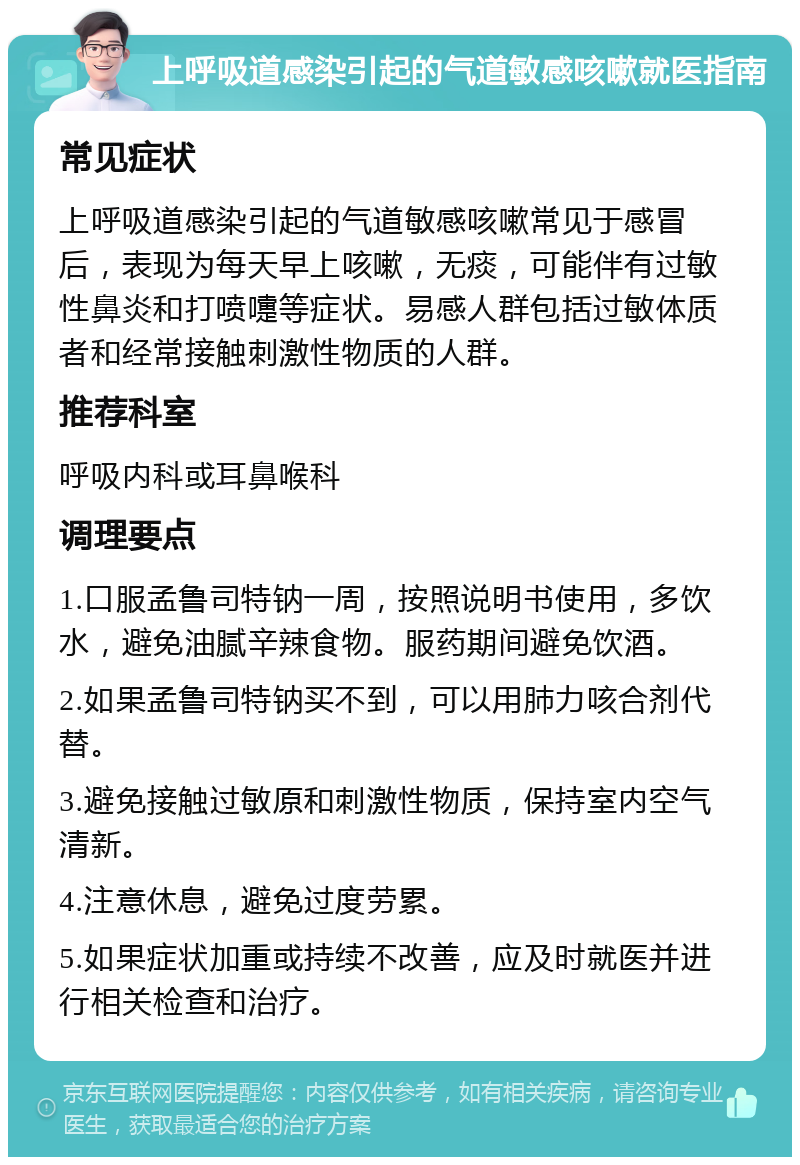 上呼吸道感染引起的气道敏感咳嗽就医指南 常见症状 上呼吸道感染引起的气道敏感咳嗽常见于感冒后，表现为每天早上咳嗽，无痰，可能伴有过敏性鼻炎和打喷嚏等症状。易感人群包括过敏体质者和经常接触刺激性物质的人群。 推荐科室 呼吸内科或耳鼻喉科 调理要点 1.口服孟鲁司特钠一周，按照说明书使用，多饮水，避免油腻辛辣食物。服药期间避免饮酒。 2.如果孟鲁司特钠买不到，可以用肺力咳合剂代替。 3.避免接触过敏原和刺激性物质，保持室内空气清新。 4.注意休息，避免过度劳累。 5.如果症状加重或持续不改善，应及时就医并进行相关检查和治疗。