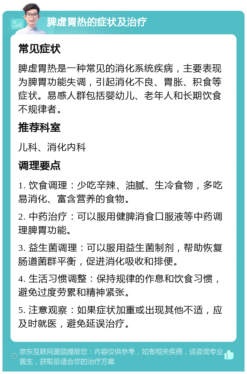 脾虚胃热的症状及治疗 常见症状 脾虚胃热是一种常见的消化系统疾病，主要表现为脾胃功能失调，引起消化不良、胃胀、积食等症状。易感人群包括婴幼儿、老年人和长期饮食不规律者。 推荐科室 儿科、消化内科 调理要点 1. 饮食调理：少吃辛辣、油腻、生冷食物，多吃易消化、富含营养的食物。 2. 中药治疗：可以服用健脾消食口服液等中药调理脾胃功能。 3. 益生菌调理：可以服用益生菌制剂，帮助恢复肠道菌群平衡，促进消化吸收和排便。 4. 生活习惯调整：保持规律的作息和饮食习惯，避免过度劳累和精神紧张。 5. 注意观察：如果症状加重或出现其他不适，应及时就医，避免延误治疗。