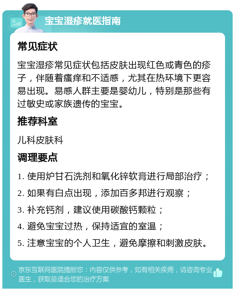 宝宝湿疹就医指南 常见症状 宝宝湿疹常见症状包括皮肤出现红色或青色的疹子，伴随着瘙痒和不适感，尤其在热环境下更容易出现。易感人群主要是婴幼儿，特别是那些有过敏史或家族遗传的宝宝。 推荐科室 儿科皮肤科 调理要点 1. 使用炉甘石洗剂和氧化锌软膏进行局部治疗； 2. 如果有白点出现，添加百多邦进行观察； 3. 补充钙剂，建议使用碳酸钙颗粒； 4. 避免宝宝过热，保持适宜的室温； 5. 注意宝宝的个人卫生，避免摩擦和刺激皮肤。