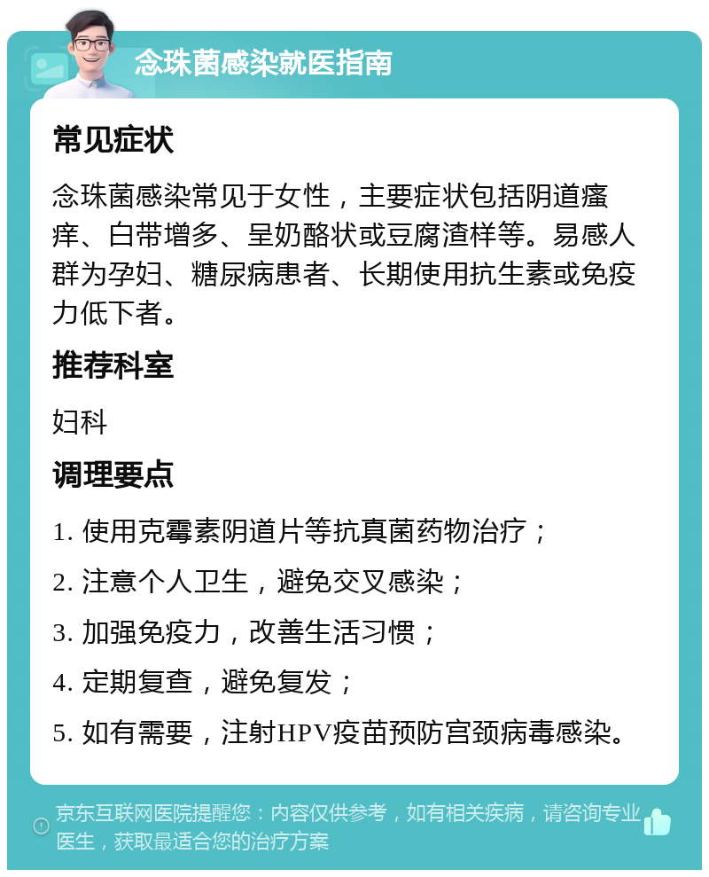 念珠菌感染就医指南 常见症状 念珠菌感染常见于女性，主要症状包括阴道瘙痒、白带增多、呈奶酪状或豆腐渣样等。易感人群为孕妇、糖尿病患者、长期使用抗生素或免疫力低下者。 推荐科室 妇科 调理要点 1. 使用克霉素阴道片等抗真菌药物治疗； 2. 注意个人卫生，避免交叉感染； 3. 加强免疫力，改善生活习惯； 4. 定期复查，避免复发； 5. 如有需要，注射HPV疫苗预防宫颈病毒感染。