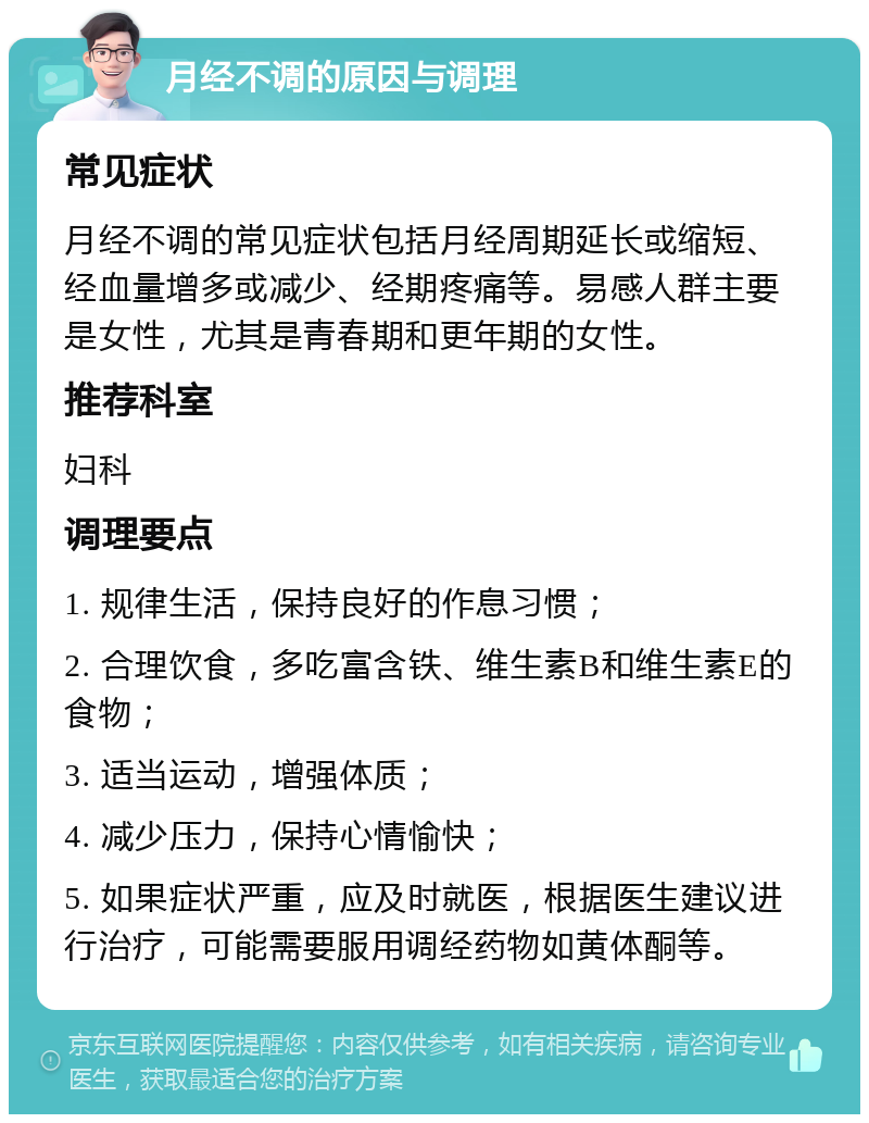 月经不调的原因与调理 常见症状 月经不调的常见症状包括月经周期延长或缩短、经血量增多或减少、经期疼痛等。易感人群主要是女性，尤其是青春期和更年期的女性。 推荐科室 妇科 调理要点 1. 规律生活，保持良好的作息习惯； 2. 合理饮食，多吃富含铁、维生素B和维生素E的食物； 3. 适当运动，增强体质； 4. 减少压力，保持心情愉快； 5. 如果症状严重，应及时就医，根据医生建议进行治疗，可能需要服用调经药物如黄体酮等。