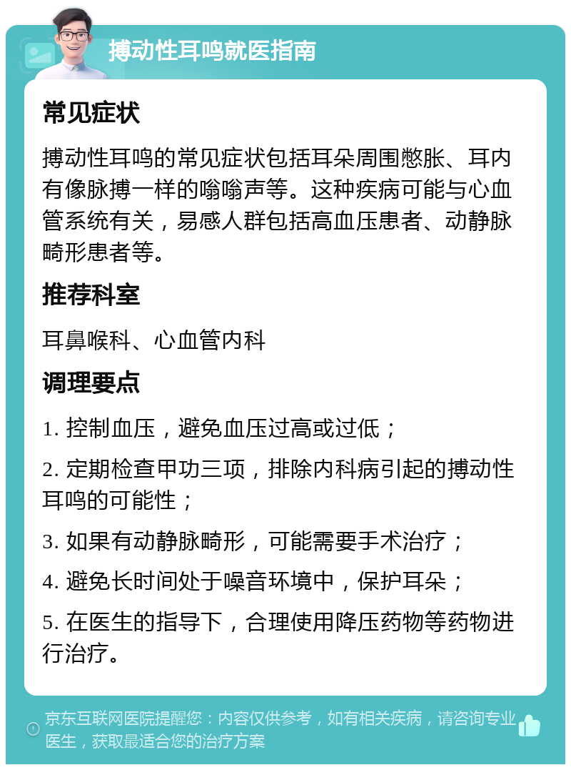 搏动性耳鸣就医指南 常见症状 搏动性耳鸣的常见症状包括耳朵周围憋胀、耳内有像脉搏一样的嗡嗡声等。这种疾病可能与心血管系统有关，易感人群包括高血压患者、动静脉畸形患者等。 推荐科室 耳鼻喉科、心血管内科 调理要点 1. 控制血压，避免血压过高或过低； 2. 定期检查甲功三项，排除内科病引起的搏动性耳鸣的可能性； 3. 如果有动静脉畸形，可能需要手术治疗； 4. 避免长时间处于噪音环境中，保护耳朵； 5. 在医生的指导下，合理使用降压药物等药物进行治疗。