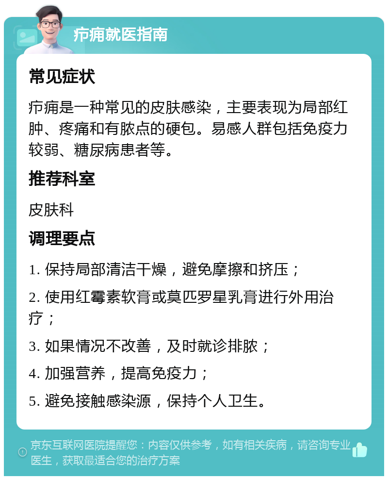 疖痈就医指南 常见症状 疖痈是一种常见的皮肤感染，主要表现为局部红肿、疼痛和有脓点的硬包。易感人群包括免疫力较弱、糖尿病患者等。 推荐科室 皮肤科 调理要点 1. 保持局部清洁干燥，避免摩擦和挤压； 2. 使用红霉素软膏或莫匹罗星乳膏进行外用治疗； 3. 如果情况不改善，及时就诊排脓； 4. 加强营养，提高免疫力； 5. 避免接触感染源，保持个人卫生。