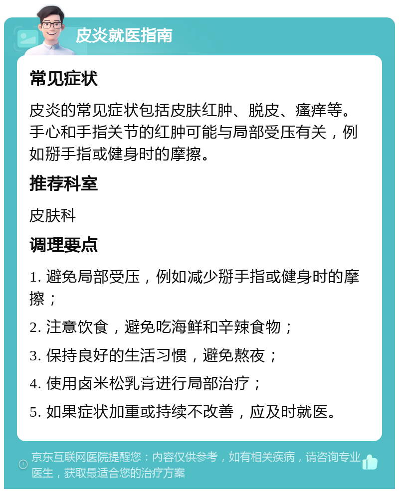 皮炎就医指南 常见症状 皮炎的常见症状包括皮肤红肿、脱皮、瘙痒等。手心和手指关节的红肿可能与局部受压有关，例如掰手指或健身时的摩擦。 推荐科室 皮肤科 调理要点 1. 避免局部受压，例如减少掰手指或健身时的摩擦； 2. 注意饮食，避免吃海鲜和辛辣食物； 3. 保持良好的生活习惯，避免熬夜； 4. 使用卤米松乳膏进行局部治疗； 5. 如果症状加重或持续不改善，应及时就医。