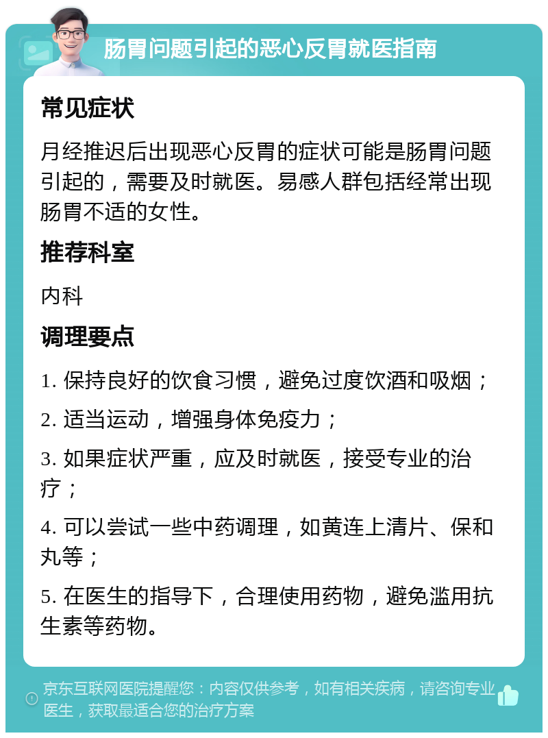 肠胃问题引起的恶心反胃就医指南 常见症状 月经推迟后出现恶心反胃的症状可能是肠胃问题引起的，需要及时就医。易感人群包括经常出现肠胃不适的女性。 推荐科室 内科 调理要点 1. 保持良好的饮食习惯，避免过度饮酒和吸烟； 2. 适当运动，增强身体免疫力； 3. 如果症状严重，应及时就医，接受专业的治疗； 4. 可以尝试一些中药调理，如黄连上清片、保和丸等； 5. 在医生的指导下，合理使用药物，避免滥用抗生素等药物。