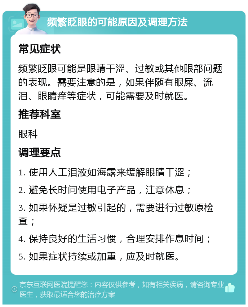 频繁眨眼的可能原因及调理方法 常见症状 频繁眨眼可能是眼睛干涩、过敏或其他眼部问题的表现。需要注意的是，如果伴随有眼屎、流泪、眼睛痒等症状，可能需要及时就医。 推荐科室 眼科 调理要点 1. 使用人工泪液如海露来缓解眼睛干涩； 2. 避免长时间使用电子产品，注意休息； 3. 如果怀疑是过敏引起的，需要进行过敏原检查； 4. 保持良好的生活习惯，合理安排作息时间； 5. 如果症状持续或加重，应及时就医。