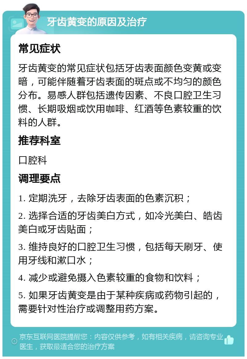 牙齿黄变的原因及治疗 常见症状 牙齿黄变的常见症状包括牙齿表面颜色变黄或变暗，可能伴随着牙齿表面的斑点或不均匀的颜色分布。易感人群包括遗传因素、不良口腔卫生习惯、长期吸烟或饮用咖啡、红酒等色素较重的饮料的人群。 推荐科室 口腔科 调理要点 1. 定期洗牙，去除牙齿表面的色素沉积； 2. 选择合适的牙齿美白方式，如冷光美白、皓齿美白或牙齿贴面； 3. 维持良好的口腔卫生习惯，包括每天刷牙、使用牙线和漱口水； 4. 减少或避免摄入色素较重的食物和饮料； 5. 如果牙齿黄变是由于某种疾病或药物引起的，需要针对性治疗或调整用药方案。