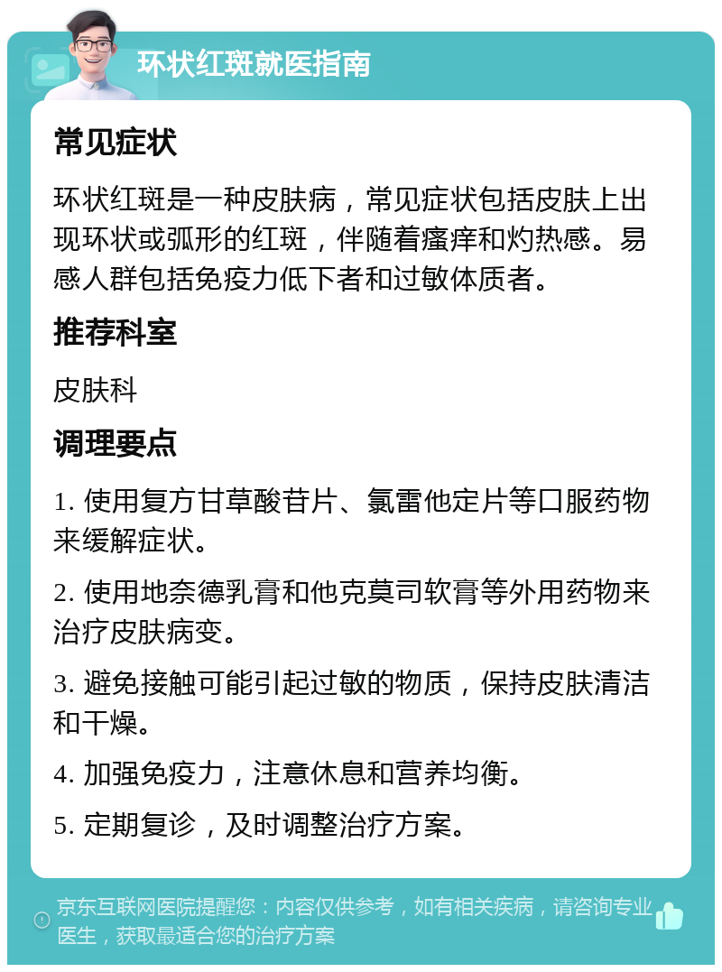 环状红斑就医指南 常见症状 环状红斑是一种皮肤病，常见症状包括皮肤上出现环状或弧形的红斑，伴随着瘙痒和灼热感。易感人群包括免疫力低下者和过敏体质者。 推荐科室 皮肤科 调理要点 1. 使用复方甘草酸苷片、氯雷他定片等口服药物来缓解症状。 2. 使用地奈德乳膏和他克莫司软膏等外用药物来治疗皮肤病变。 3. 避免接触可能引起过敏的物质，保持皮肤清洁和干燥。 4. 加强免疫力，注意休息和营养均衡。 5. 定期复诊，及时调整治疗方案。