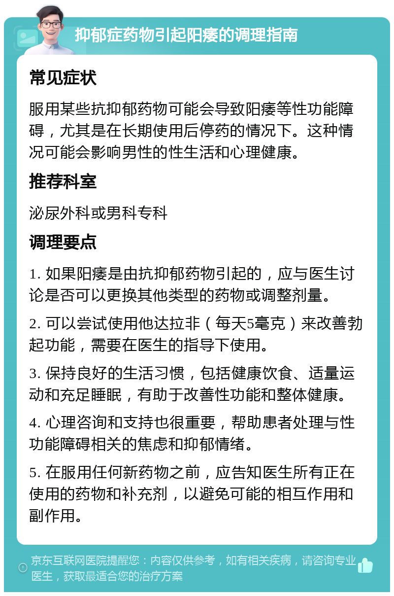 抑郁症药物引起阳痿的调理指南 常见症状 服用某些抗抑郁药物可能会导致阳痿等性功能障碍，尤其是在长期使用后停药的情况下。这种情况可能会影响男性的性生活和心理健康。 推荐科室 泌尿外科或男科专科 调理要点 1. 如果阳痿是由抗抑郁药物引起的，应与医生讨论是否可以更换其他类型的药物或调整剂量。 2. 可以尝试使用他达拉非（每天5毫克）来改善勃起功能，需要在医生的指导下使用。 3. 保持良好的生活习惯，包括健康饮食、适量运动和充足睡眠，有助于改善性功能和整体健康。 4. 心理咨询和支持也很重要，帮助患者处理与性功能障碍相关的焦虑和抑郁情绪。 5. 在服用任何新药物之前，应告知医生所有正在使用的药物和补充剂，以避免可能的相互作用和副作用。