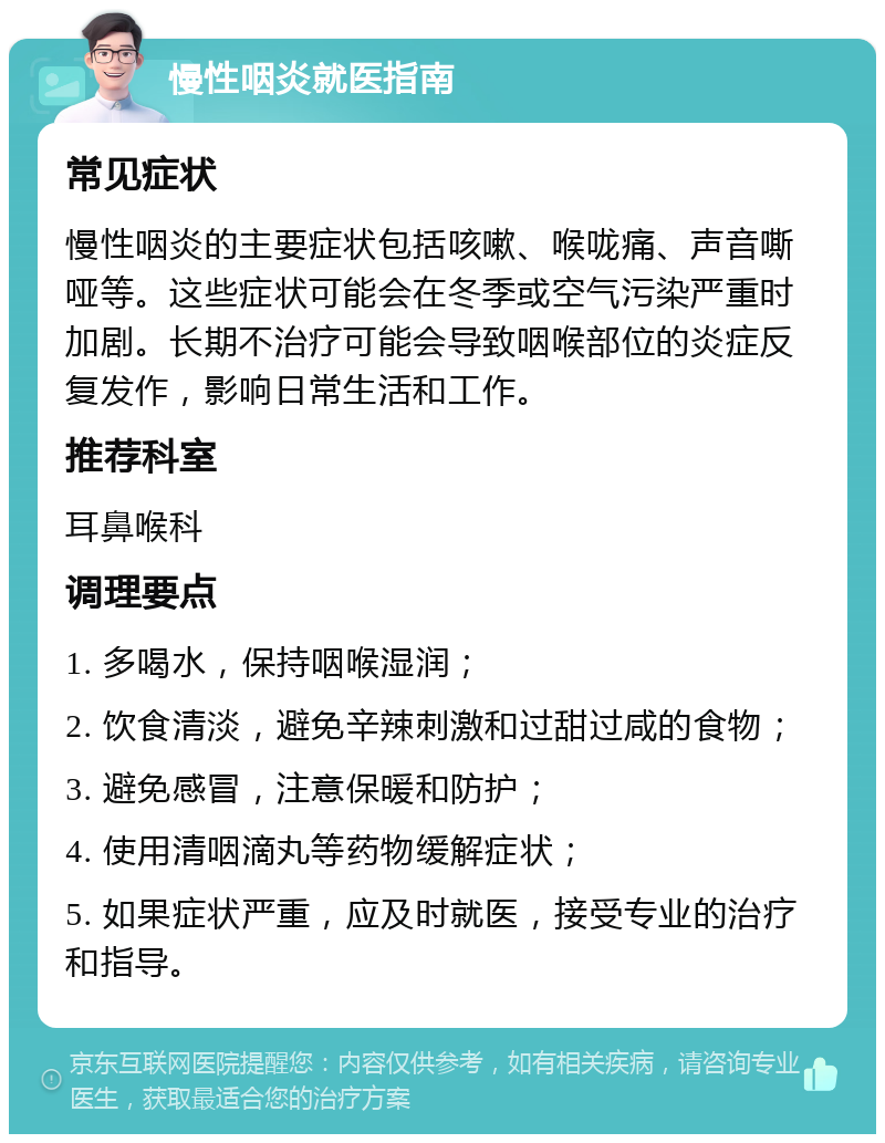 慢性咽炎就医指南 常见症状 慢性咽炎的主要症状包括咳嗽、喉咙痛、声音嘶哑等。这些症状可能会在冬季或空气污染严重时加剧。长期不治疗可能会导致咽喉部位的炎症反复发作，影响日常生活和工作。 推荐科室 耳鼻喉科 调理要点 1. 多喝水，保持咽喉湿润； 2. 饮食清淡，避免辛辣刺激和过甜过咸的食物； 3. 避免感冒，注意保暖和防护； 4. 使用清咽滴丸等药物缓解症状； 5. 如果症状严重，应及时就医，接受专业的治疗和指导。