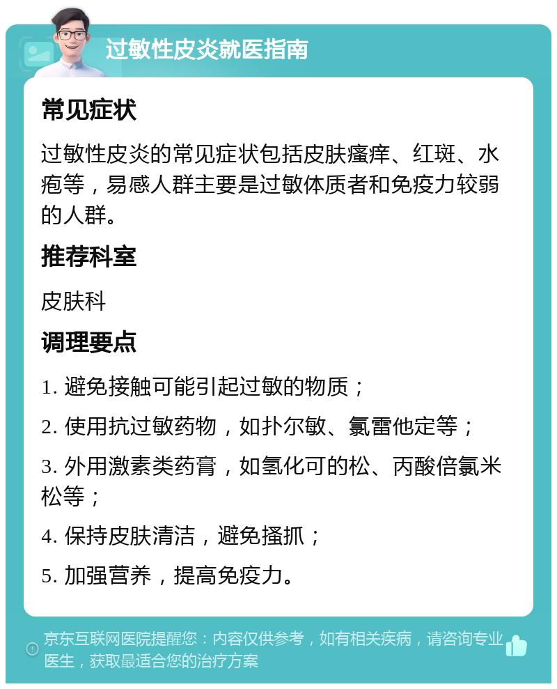 过敏性皮炎就医指南 常见症状 过敏性皮炎的常见症状包括皮肤瘙痒、红斑、水疱等，易感人群主要是过敏体质者和免疫力较弱的人群。 推荐科室 皮肤科 调理要点 1. 避免接触可能引起过敏的物质； 2. 使用抗过敏药物，如扑尔敏、氯雷他定等； 3. 外用激素类药膏，如氢化可的松、丙酸倍氯米松等； 4. 保持皮肤清洁，避免搔抓； 5. 加强营养，提高免疫力。