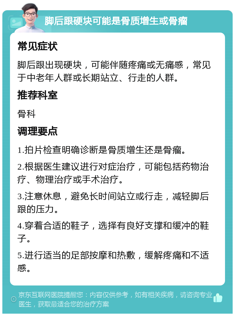 脚后跟硬块可能是骨质增生或骨瘤 常见症状 脚后跟出现硬块，可能伴随疼痛或无痛感，常见于中老年人群或长期站立、行走的人群。 推荐科室 骨科 调理要点 1.拍片检查明确诊断是骨质增生还是骨瘤。 2.根据医生建议进行对症治疗，可能包括药物治疗、物理治疗或手术治疗。 3.注意休息，避免长时间站立或行走，减轻脚后跟的压力。 4.穿着合适的鞋子，选择有良好支撑和缓冲的鞋子。 5.进行适当的足部按摩和热敷，缓解疼痛和不适感。