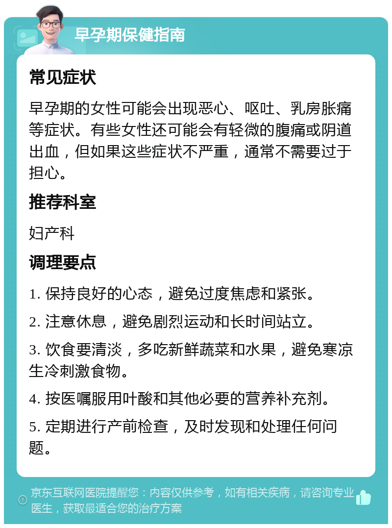 早孕期保健指南 常见症状 早孕期的女性可能会出现恶心、呕吐、乳房胀痛等症状。有些女性还可能会有轻微的腹痛或阴道出血，但如果这些症状不严重，通常不需要过于担心。 推荐科室 妇产科 调理要点 1. 保持良好的心态，避免过度焦虑和紧张。 2. 注意休息，避免剧烈运动和长时间站立。 3. 饮食要清淡，多吃新鲜蔬菜和水果，避免寒凉生冷刺激食物。 4. 按医嘱服用叶酸和其他必要的营养补充剂。 5. 定期进行产前检查，及时发现和处理任何问题。