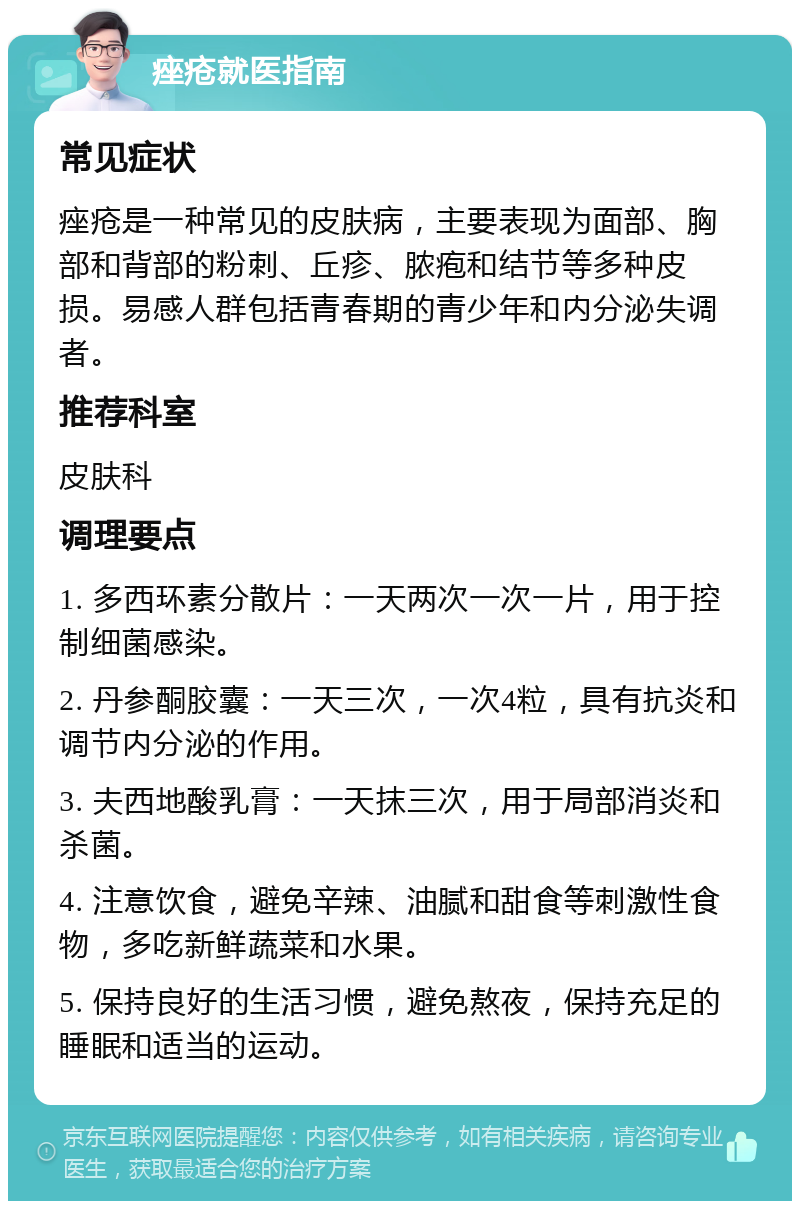 痤疮就医指南 常见症状 痤疮是一种常见的皮肤病，主要表现为面部、胸部和背部的粉刺、丘疹、脓疱和结节等多种皮损。易感人群包括青春期的青少年和内分泌失调者。 推荐科室 皮肤科 调理要点 1. 多西环素分散片：一天两次一次一片，用于控制细菌感染。 2. 丹参酮胶囊：一天三次，一次4粒，具有抗炎和调节内分泌的作用。 3. 夫西地酸乳膏：一天抹三次，用于局部消炎和杀菌。 4. 注意饮食，避免辛辣、油腻和甜食等刺激性食物，多吃新鲜蔬菜和水果。 5. 保持良好的生活习惯，避免熬夜，保持充足的睡眠和适当的运动。