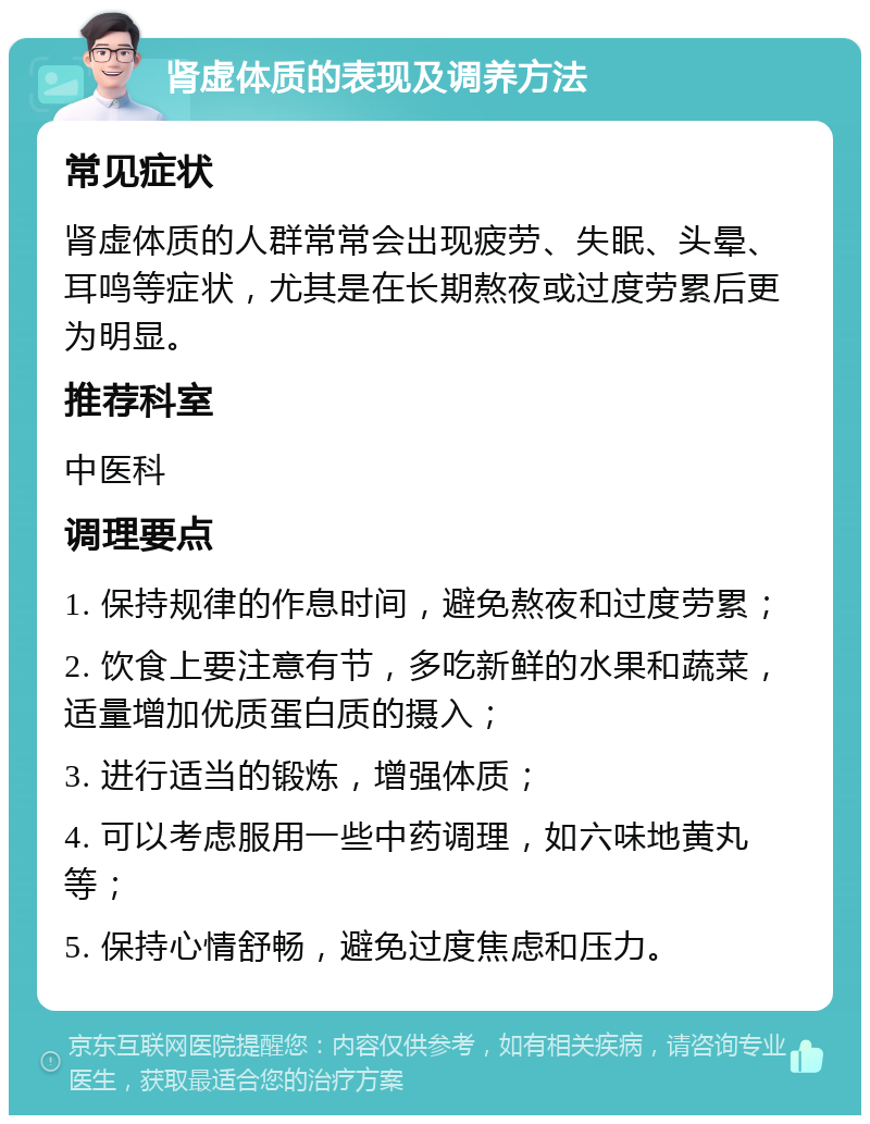 肾虚体质的表现及调养方法 常见症状 肾虚体质的人群常常会出现疲劳、失眠、头晕、耳鸣等症状，尤其是在长期熬夜或过度劳累后更为明显。 推荐科室 中医科 调理要点 1. 保持规律的作息时间，避免熬夜和过度劳累； 2. 饮食上要注意有节，多吃新鲜的水果和蔬菜，适量增加优质蛋白质的摄入； 3. 进行适当的锻炼，增强体质； 4. 可以考虑服用一些中药调理，如六味地黄丸等； 5. 保持心情舒畅，避免过度焦虑和压力。