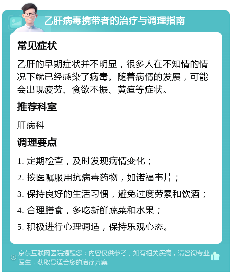 乙肝病毒携带者的治疗与调理指南 常见症状 乙肝的早期症状并不明显，很多人在不知情的情况下就已经感染了病毒。随着病情的发展，可能会出现疲劳、食欲不振、黄疸等症状。 推荐科室 肝病科 调理要点 1. 定期检查，及时发现病情变化； 2. 按医嘱服用抗病毒药物，如诺福韦片； 3. 保持良好的生活习惯，避免过度劳累和饮酒； 4. 合理膳食，多吃新鲜蔬菜和水果； 5. 积极进行心理调适，保持乐观心态。