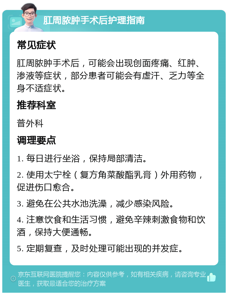 肛周脓肿手术后护理指南 常见症状 肛周脓肿手术后，可能会出现创面疼痛、红肿、渗液等症状，部分患者可能会有虚汗、乏力等全身不适症状。 推荐科室 普外科 调理要点 1. 每日进行坐浴，保持局部清洁。 2. 使用太宁栓（复方角菜酸酯乳膏）外用药物，促进伤口愈合。 3. 避免在公共水池洗澡，减少感染风险。 4. 注意饮食和生活习惯，避免辛辣刺激食物和饮酒，保持大便通畅。 5. 定期复查，及时处理可能出现的并发症。