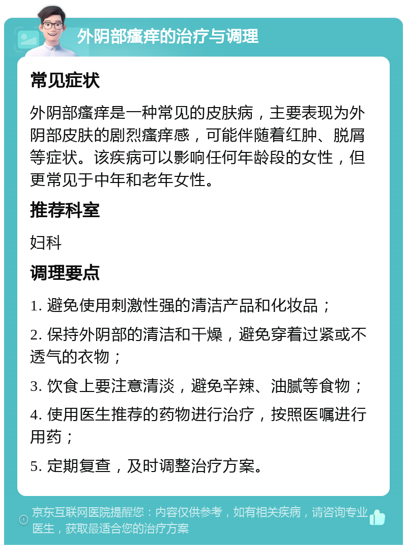 外阴部瘙痒的治疗与调理 常见症状 外阴部瘙痒是一种常见的皮肤病，主要表现为外阴部皮肤的剧烈瘙痒感，可能伴随着红肿、脱屑等症状。该疾病可以影响任何年龄段的女性，但更常见于中年和老年女性。 推荐科室 妇科 调理要点 1. 避免使用刺激性强的清洁产品和化妆品； 2. 保持外阴部的清洁和干燥，避免穿着过紧或不透气的衣物； 3. 饮食上要注意清淡，避免辛辣、油腻等食物； 4. 使用医生推荐的药物进行治疗，按照医嘱进行用药； 5. 定期复查，及时调整治疗方案。