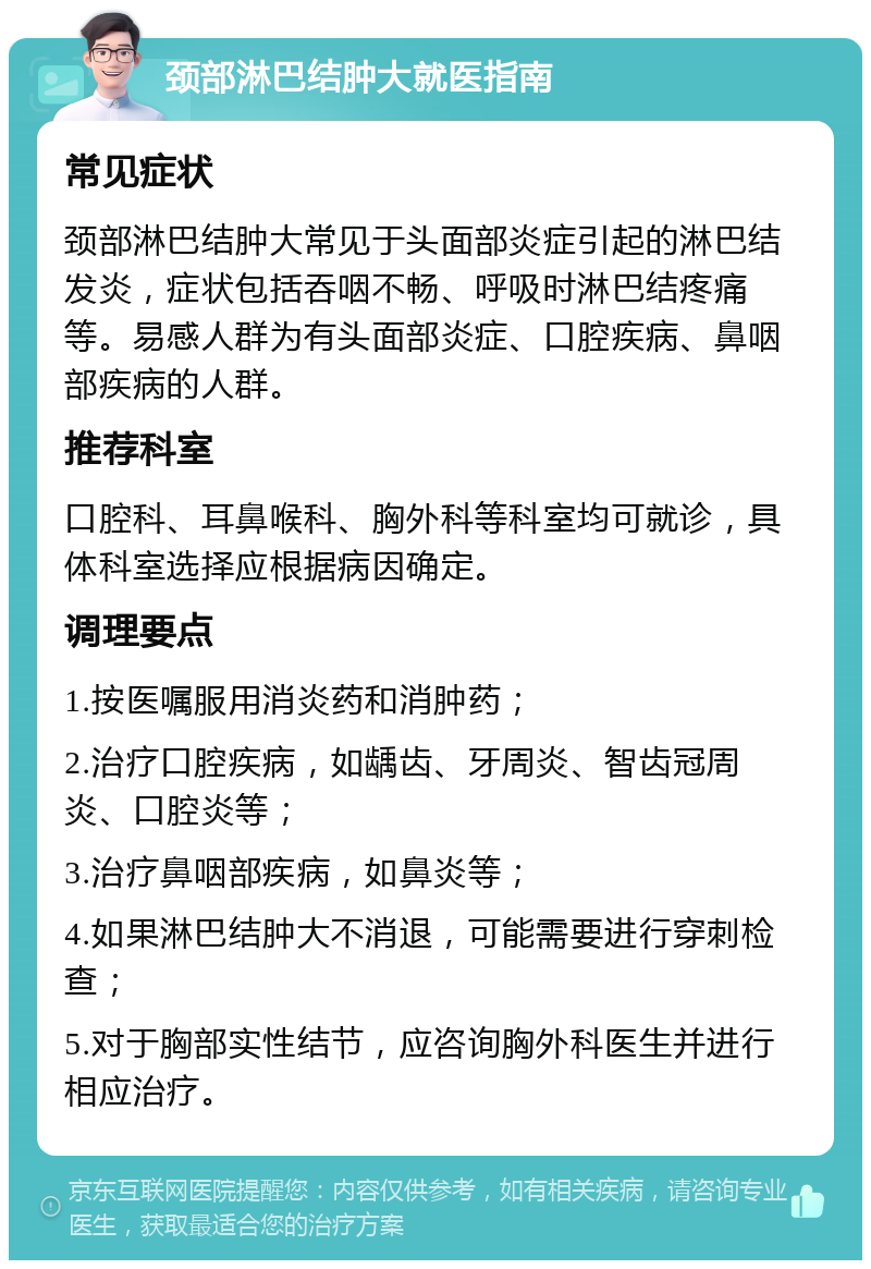 颈部淋巴结肿大就医指南 常见症状 颈部淋巴结肿大常见于头面部炎症引起的淋巴结发炎，症状包括吞咽不畅、呼吸时淋巴结疼痛等。易感人群为有头面部炎症、口腔疾病、鼻咽部疾病的人群。 推荐科室 口腔科、耳鼻喉科、胸外科等科室均可就诊，具体科室选择应根据病因确定。 调理要点 1.按医嘱服用消炎药和消肿药； 2.治疗口腔疾病，如龋齿、牙周炎、智齿冠周炎、口腔炎等； 3.治疗鼻咽部疾病，如鼻炎等； 4.如果淋巴结肿大不消退，可能需要进行穿刺检查； 5.对于胸部实性结节，应咨询胸外科医生并进行相应治疗。