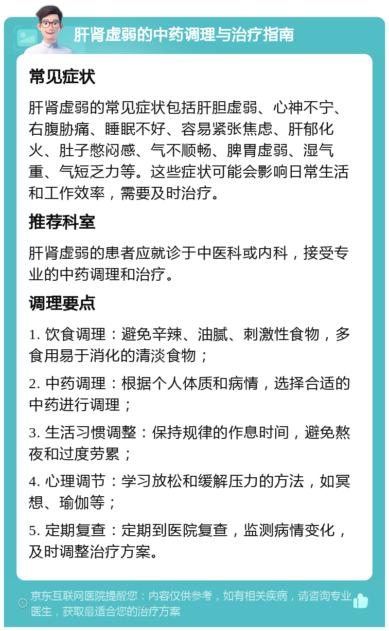 肝肾虚弱的中药调理与治疗指南 常见症状 肝肾虚弱的常见症状包括肝胆虚弱、心神不宁、右腹胁痛、睡眠不好、容易紧张焦虑、肝郁化火、肚子憋闷感、气不顺畅、脾胃虚弱、湿气重、气短乏力等。这些症状可能会影响日常生活和工作效率，需要及时治疗。 推荐科室 肝肾虚弱的患者应就诊于中医科或内科，接受专业的中药调理和治疗。 调理要点 1. 饮食调理：避免辛辣、油腻、刺激性食物，多食用易于消化的清淡食物； 2. 中药调理：根据个人体质和病情，选择合适的中药进行调理； 3. 生活习惯调整：保持规律的作息时间，避免熬夜和过度劳累； 4. 心理调节：学习放松和缓解压力的方法，如冥想、瑜伽等； 5. 定期复查：定期到医院复查，监测病情变化，及时调整治疗方案。