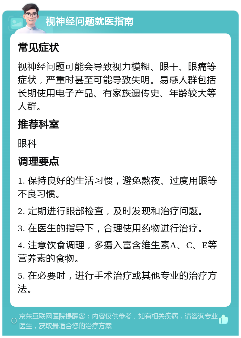 视神经问题就医指南 常见症状 视神经问题可能会导致视力模糊、眼干、眼痛等症状，严重时甚至可能导致失明。易感人群包括长期使用电子产品、有家族遗传史、年龄较大等人群。 推荐科室 眼科 调理要点 1. 保持良好的生活习惯，避免熬夜、过度用眼等不良习惯。 2. 定期进行眼部检查，及时发现和治疗问题。 3. 在医生的指导下，合理使用药物进行治疗。 4. 注意饮食调理，多摄入富含维生素A、C、E等营养素的食物。 5. 在必要时，进行手术治疗或其他专业的治疗方法。