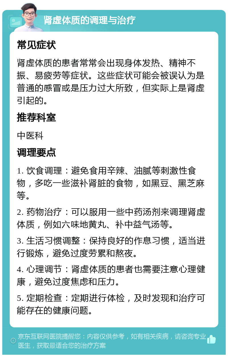 肾虚体质的调理与治疗 常见症状 肾虚体质的患者常常会出现身体发热、精神不振、易疲劳等症状。这些症状可能会被误认为是普通的感冒或是压力过大所致，但实际上是肾虚引起的。 推荐科室 中医科 调理要点 1. 饮食调理：避免食用辛辣、油腻等刺激性食物，多吃一些滋补肾脏的食物，如黑豆、黑芝麻等。 2. 药物治疗：可以服用一些中药汤剂来调理肾虚体质，例如六味地黄丸、补中益气汤等。 3. 生活习惯调整：保持良好的作息习惯，适当进行锻炼，避免过度劳累和熬夜。 4. 心理调节：肾虚体质的患者也需要注意心理健康，避免过度焦虑和压力。 5. 定期检查：定期进行体检，及时发现和治疗可能存在的健康问题。