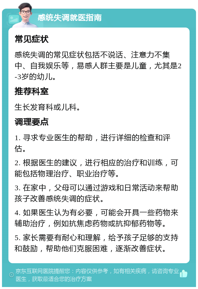 感统失调就医指南 常见症状 感统失调的常见症状包括不说话、注意力不集中、自我娱乐等，易感人群主要是儿童，尤其是2-3岁的幼儿。 推荐科室 生长发育科或儿科。 调理要点 1. 寻求专业医生的帮助，进行详细的检查和评估。 2. 根据医生的建议，进行相应的治疗和训练，可能包括物理治疗、职业治疗等。 3. 在家中，父母可以通过游戏和日常活动来帮助孩子改善感统失调的症状。 4. 如果医生认为有必要，可能会开具一些药物来辅助治疗，例如抗焦虑药物或抗抑郁药物等。 5. 家长需要有耐心和理解，给予孩子足够的支持和鼓励，帮助他们克服困难，逐渐改善症状。