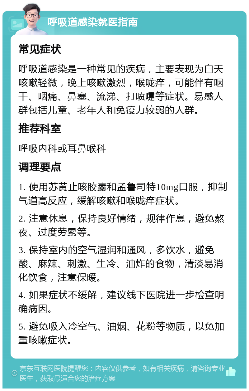 呼吸道感染就医指南 常见症状 呼吸道感染是一种常见的疾病，主要表现为白天咳嗽轻微，晚上咳嗽激烈，喉咙痒，可能伴有咽干、咽痛、鼻塞、流涕、打喷嚏等症状。易感人群包括儿童、老年人和免疫力较弱的人群。 推荐科室 呼吸内科或耳鼻喉科 调理要点 1. 使用苏黄止咳胶囊和孟鲁司特10mg口服，抑制气道高反应，缓解咳嗽和喉咙痒症状。 2. 注意休息，保持良好情绪，规律作息，避免熬夜、过度劳累等。 3. 保持室内的空气湿润和通风，多饮水，避免酸、麻辣、刺激、生冷、油炸的食物，清淡易消化饮食，注意保暖。 4. 如果症状不缓解，建议线下医院进一步检查明确病因。 5. 避免吸入冷空气、油烟、花粉等物质，以免加重咳嗽症状。