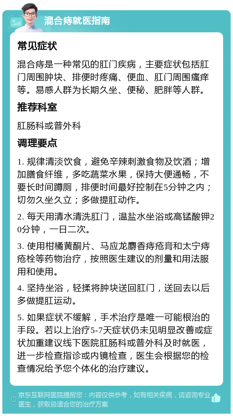 混合痔就医指南 常见症状 混合痔是一种常见的肛门疾病，主要症状包括肛门周围肿块、排便时疼痛、便血、肛门周围瘙痒等。易感人群为长期久坐、便秘、肥胖等人群。 推荐科室 肛肠科或普外科 调理要点 1. 规律清淡饮食，避免辛辣刺激食物及饮酒；增加膳食纤维，多吃蔬菜水果，保持大便通畅，不要长时间蹲厕，排便时间最好控制在5分钟之内；切勿久坐久立；多做提肛动作。 2. 每天用清水清洗肛门，温盐水坐浴或高锰酸钾20分钟，一日二次。 3. 使用柑橘黄酮片、马应龙麝香痔疮膏和太宁痔疮栓等药物治疗，按照医生建议的剂量和用法服用和使用。 4. 坚持坐浴，轻揉将肿块送回肛门，送回去以后多做提肛运动。 5. 如果症状不缓解，手术治疗是唯一可能根治的手段。若以上治疗5-7天症状仍未见明显改善或症状加重建议线下医院肛肠科或普外科及时就医，进一步检查指诊或内镜检查，医生会根据您的检查情况给予您个体化的治疗建议。