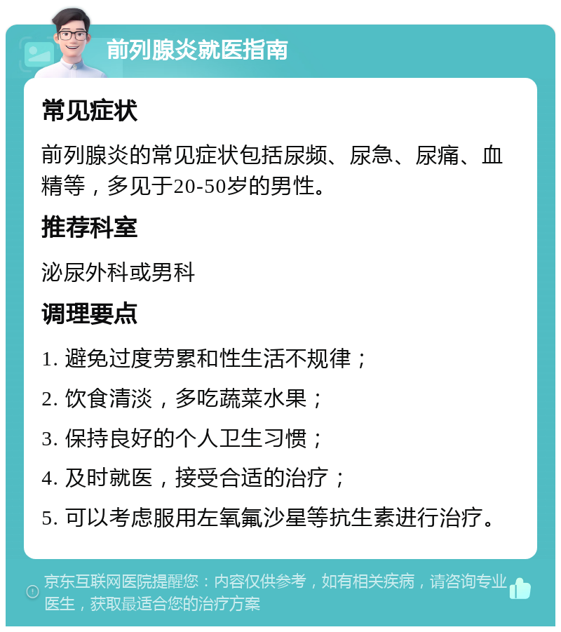 前列腺炎就医指南 常见症状 前列腺炎的常见症状包括尿频、尿急、尿痛、血精等，多见于20-50岁的男性。 推荐科室 泌尿外科或男科 调理要点 1. 避免过度劳累和性生活不规律； 2. 饮食清淡，多吃蔬菜水果； 3. 保持良好的个人卫生习惯； 4. 及时就医，接受合适的治疗； 5. 可以考虑服用左氧氟沙星等抗生素进行治疗。